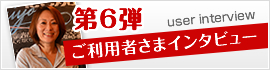 第6弾 ご利用者さまインタビュー